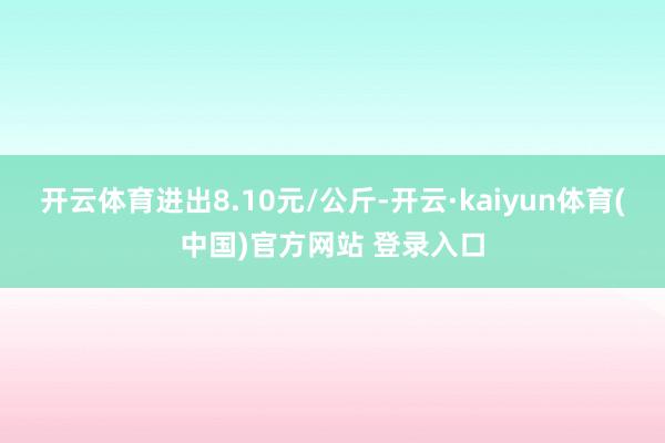 开云体育进出8.10元/公斤-开云·kaiyun体育(中国)官方网站 登录入口