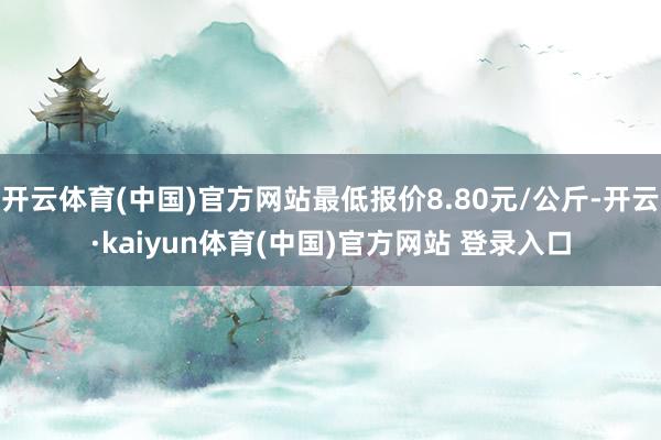 开云体育(中国)官方网站最低报价8.80元/公斤-开云·kaiyun体育(中国)官方网站 登录入口
