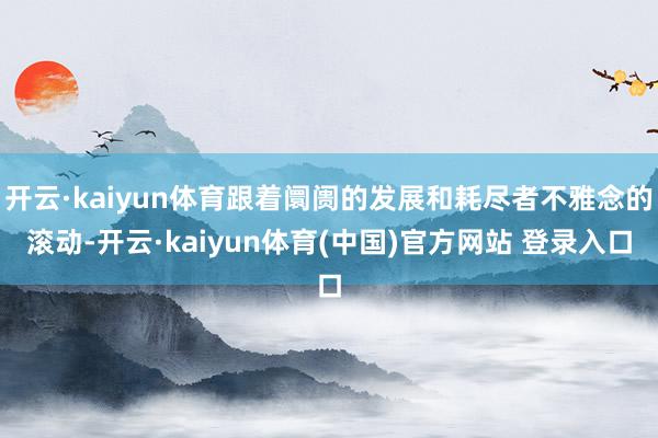 开云·kaiyun体育跟着阛阓的发展和耗尽者不雅念的滚动-开云·kaiyun体育(中国)官方网站 登录入口